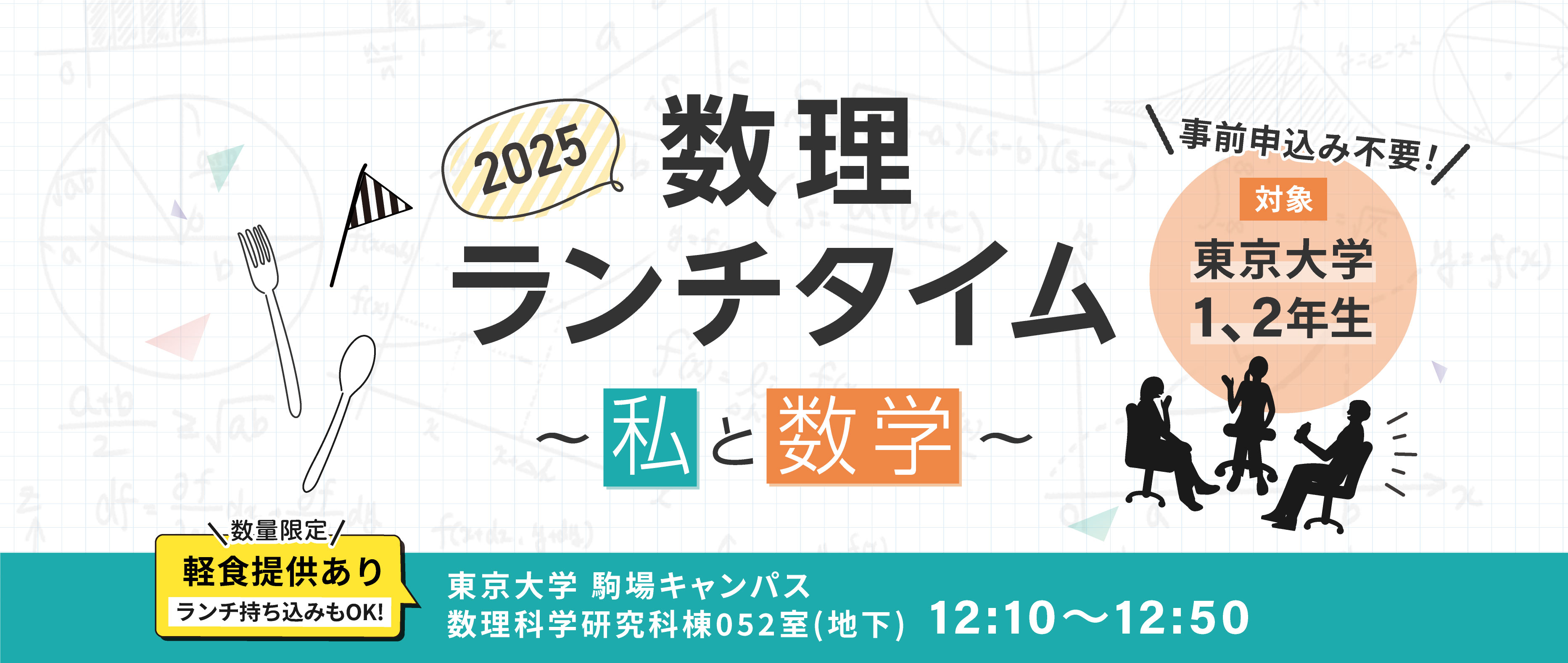 2025年数理ランチタイムの情報。 開催場所は東京大学駒場キャンパス数理科学研究棟052教室。開催時間は12:10〜12:50。対象は東京大学1、2年生。数量限定で軽食提供あり。ランチ持ち込みもOK。